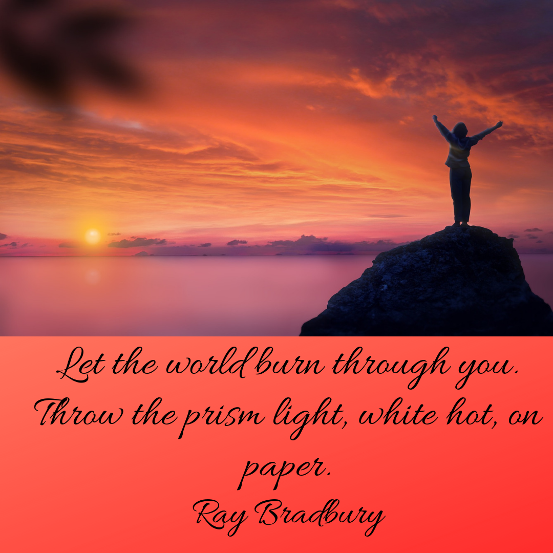 Let the world burn through you. Throw the prism light, white hot, on paper. Ray Bradbury